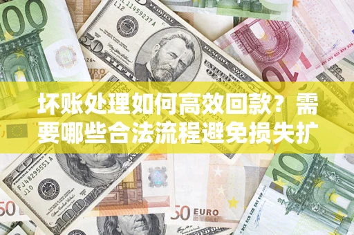 济南坏账处理如何高效回款？需要哪些合法流程避免损失扩大？