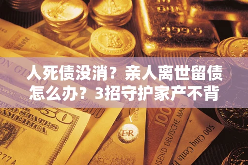 济南人死债没消？亲人离世留债怎么办？3招守护家产不背锅