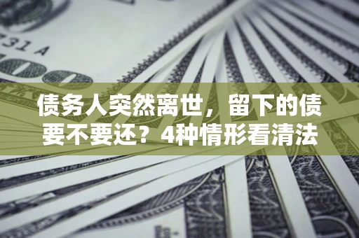 济南债务人突然离世，留下的债要不要还？4种情形看清法律判决
